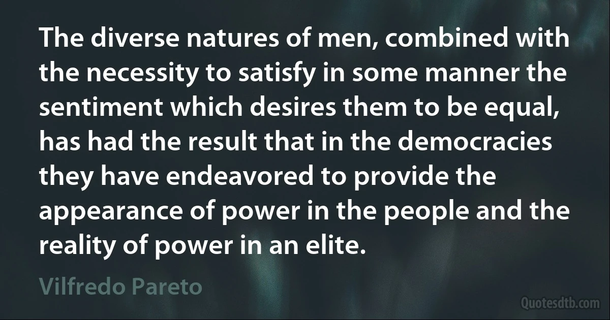 The diverse natures of men, combined with the necessity to satisfy in some manner the sentiment which desires them to be equal, has had the result that in the democracies they have endeavored to provide the appearance of power in the people and the reality of power in an elite. (Vilfredo Pareto)