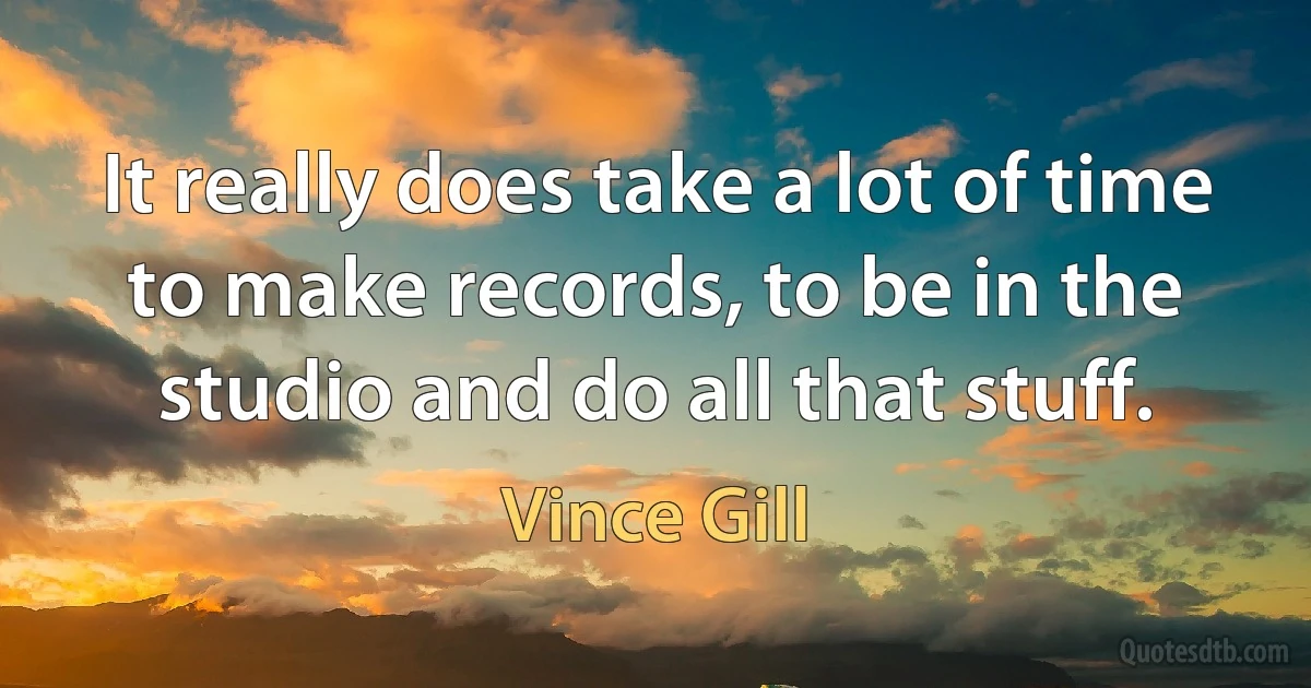 It really does take a lot of time to make records, to be in the studio and do all that stuff. (Vince Gill)