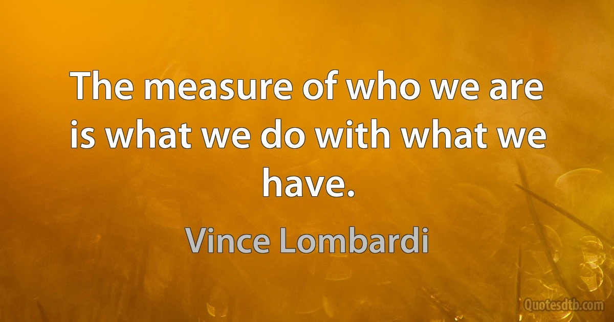 The measure of who we are is what we do with what we have. (Vince Lombardi)