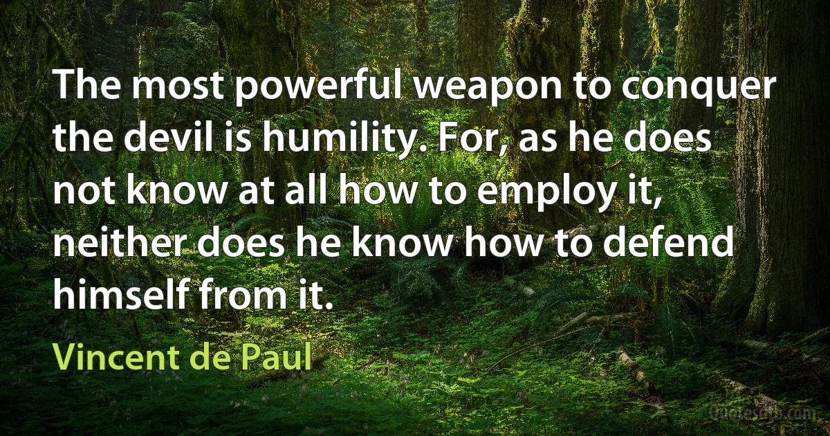 The most powerful weapon to conquer the devil is humility. For, as he does not know at all how to employ it, neither does he know how to defend himself from it. (Vincent de Paul)