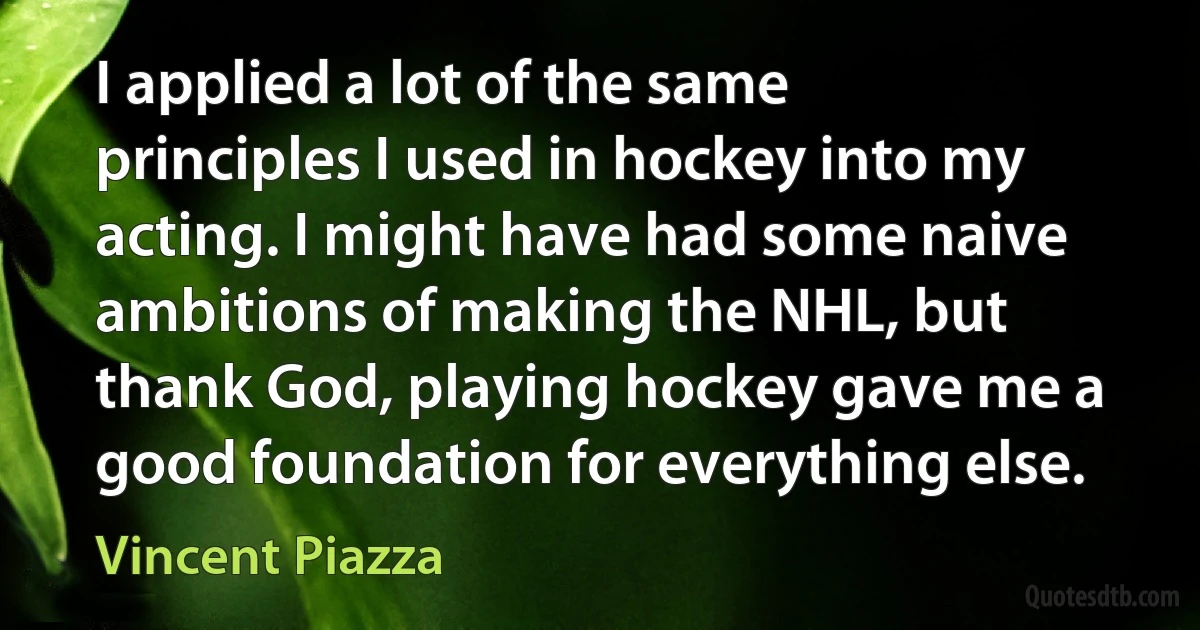 I applied a lot of the same principles I used in hockey into my acting. I might have had some naive ambitions of making the NHL, but thank God, playing hockey gave me a good foundation for everything else. (Vincent Piazza)