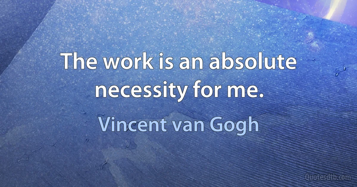 The work is an absolute necessity for me. (Vincent van Gogh)