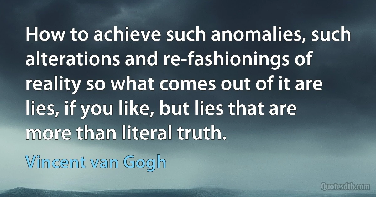 How to achieve such anomalies, such alterations and re-fashionings of reality so what comes out of it are lies, if you like, but lies that are more than literal truth. (Vincent van Gogh)