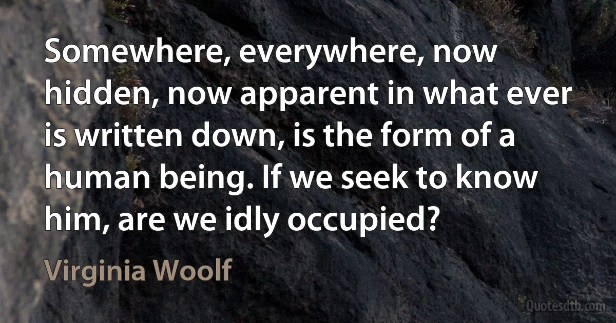 Somewhere, everywhere, now hidden, now apparent in what ever is written down, is the form of a human being. If we seek to know him, are we idly occupied? (Virginia Woolf)