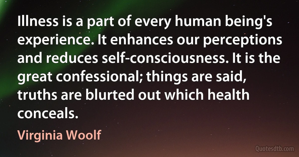 Illness is a part of every human being's experience. It enhances our perceptions and reduces self-consciousness. It is the great confessional; things are said, truths are blurted out which health conceals. (Virginia Woolf)