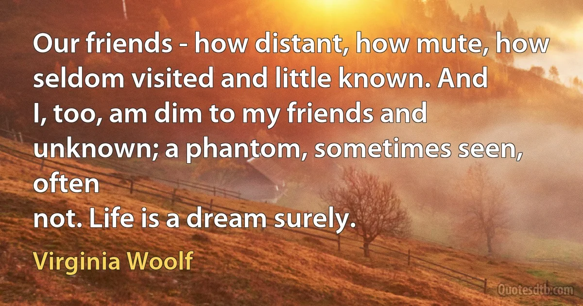 Our friends - how distant, how mute, how seldom visited and little known. And
I, too, am dim to my friends and unknown; a phantom, sometimes seen, often
not. Life is a dream surely. (Virginia Woolf)