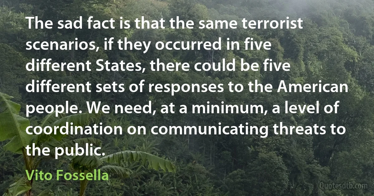 The sad fact is that the same terrorist scenarios, if they occurred in five different States, there could be five different sets of responses to the American people. We need, at a minimum, a level of coordination on communicating threats to the public. (Vito Fossella)