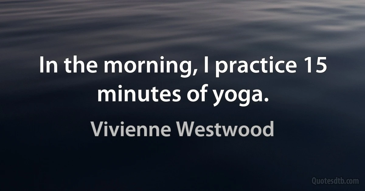 In the morning, I practice 15 minutes of yoga. (Vivienne Westwood)