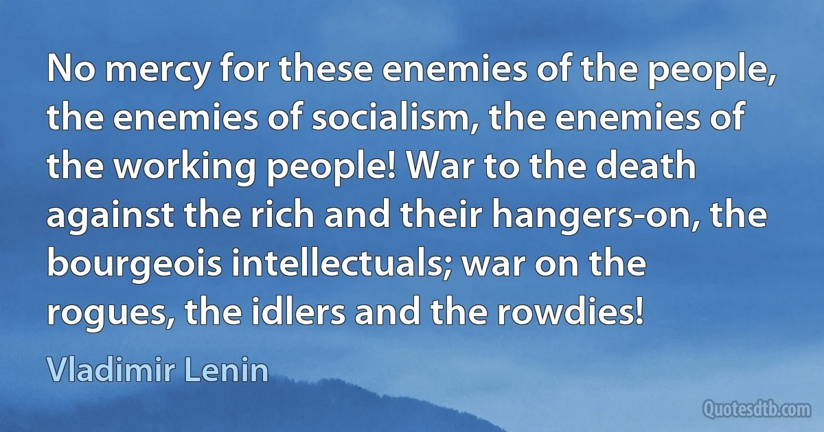 No mercy for these enemies of the people, the enemies of socialism, the enemies of the working people! War to the death against the rich and their hangers-on, the bourgeois intellectuals; war on the rogues, the idlers and the rowdies! (Vladimir Lenin)