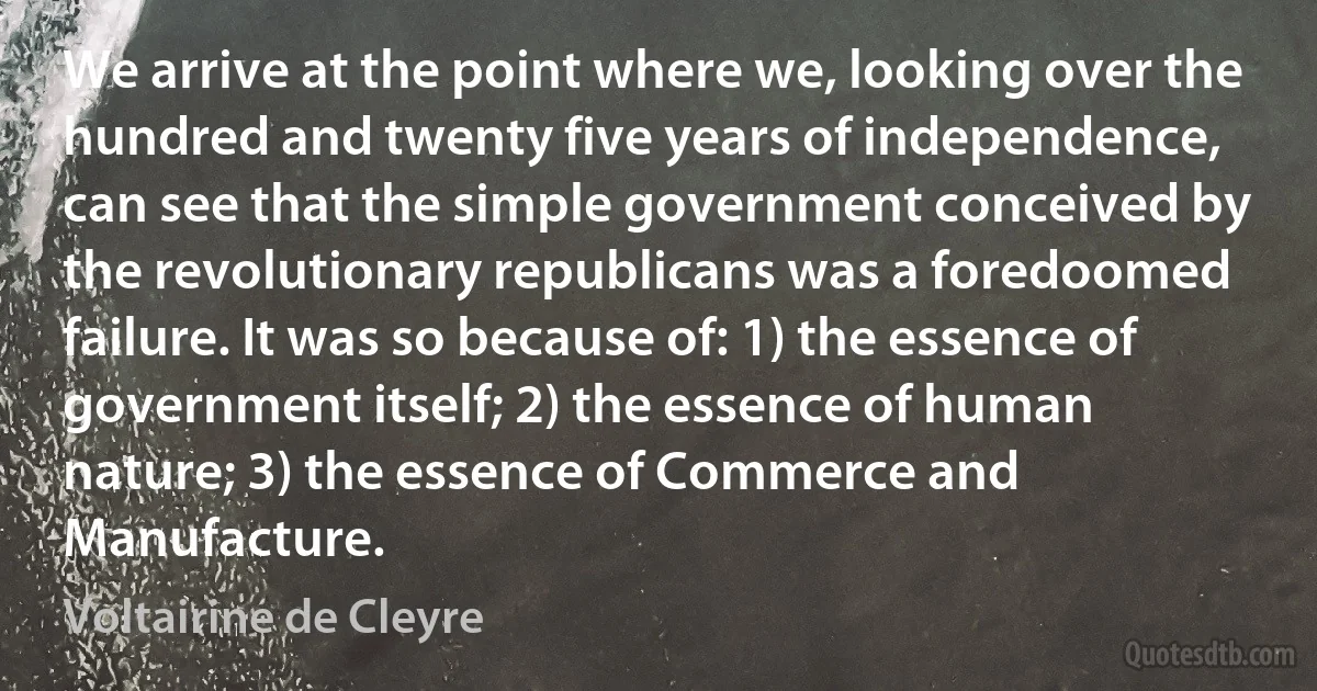 We arrive at the point where we, looking over the hundred and twenty five years of independence, can see that the simple government conceived by the revolutionary republicans was a foredoomed failure. It was so because of: 1) the essence of government itself; 2) the essence of human nature; 3) the essence of Commerce and Manufacture. (Voltairine de Cleyre)