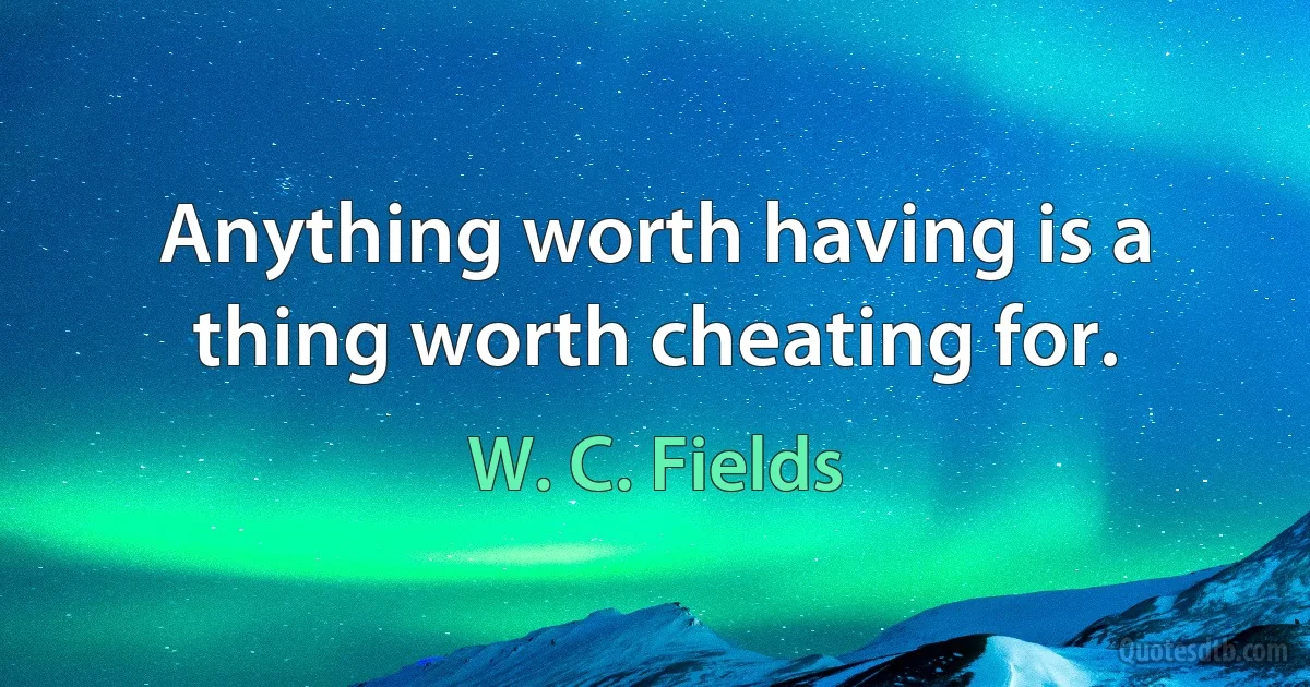 Anything worth having is a thing worth cheating for. (W. C. Fields)