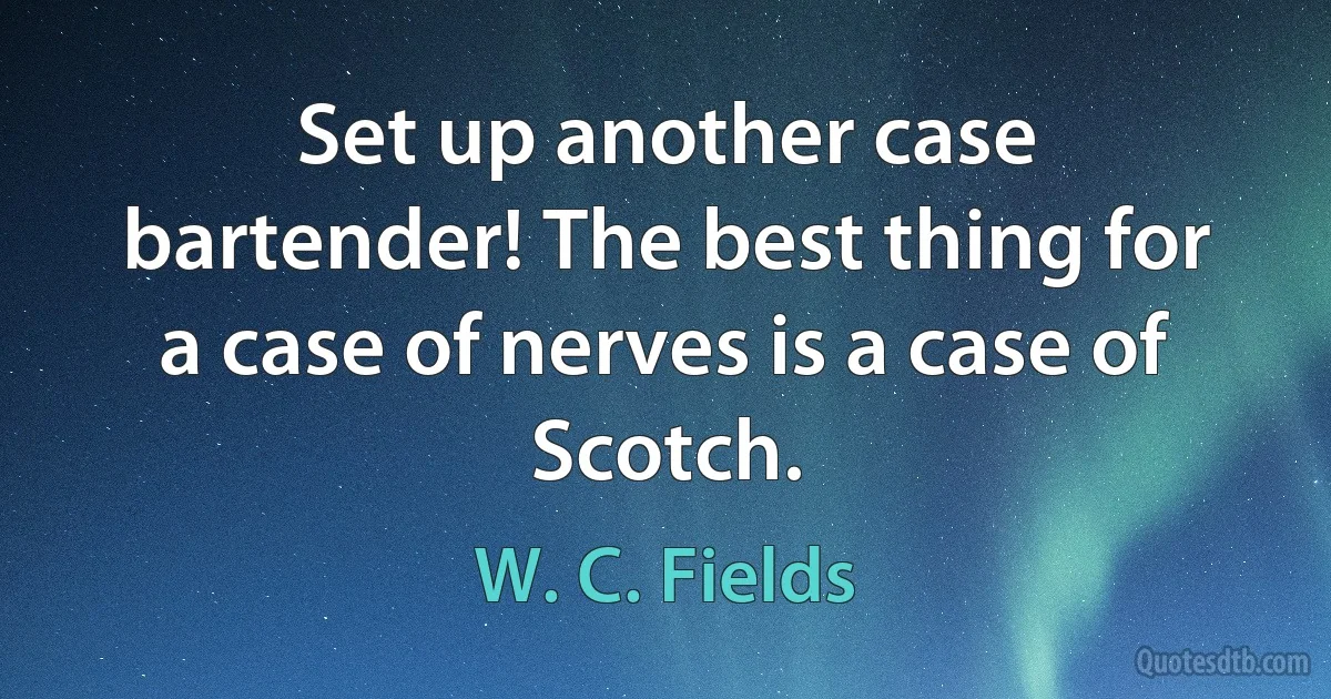 Set up another case bartender! The best thing for a case of nerves is a case of Scotch. (W. C. Fields)