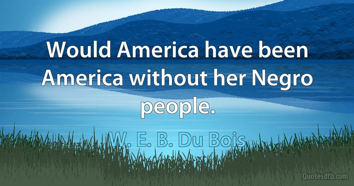 Would America have been America without her Negro people. (W. E. B. Du Bois)