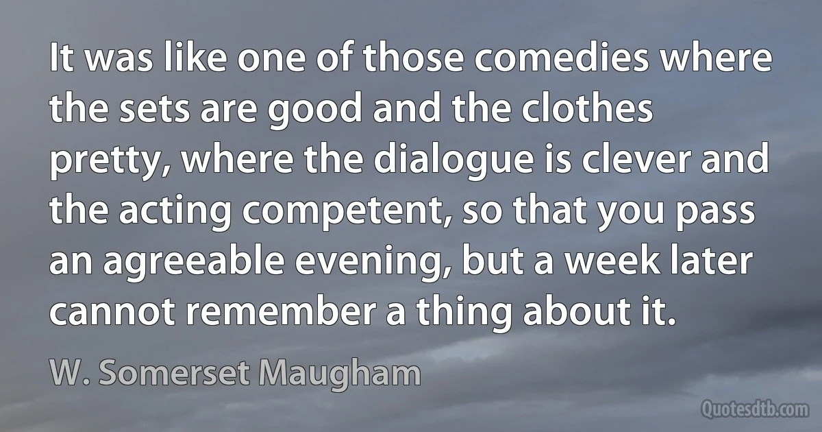 It was like one of those comedies where the sets are good and the clothes pretty, where the dialogue is clever and the acting competent, so that you pass an agreeable evening, but a week later cannot remember a thing about it. (W. Somerset Maugham)