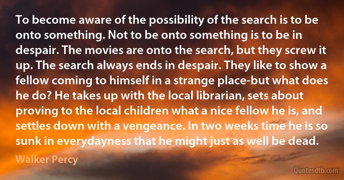 To become aware of the possibility of the search is to be onto something. Not to be onto something is to be in despair. The movies are onto the search, but they screw it up. The search always ends in despair. They like to show a fellow coming to himself in a strange place-but what does he do? He takes up with the local librarian, sets about proving to the local children what a nice fellow he is, and settles down with a vengeance. In two weeks time he is so sunk in everydayness that he might just as well be dead. (Walker Percy)