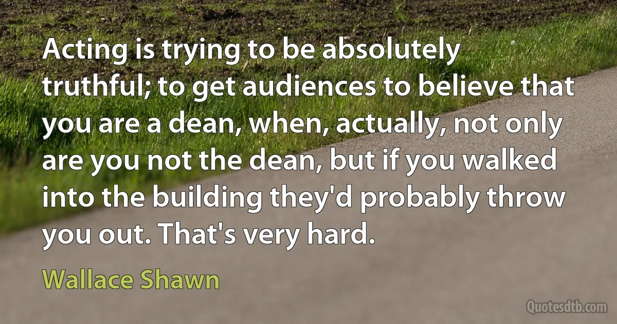 Acting is trying to be absolutely truthful; to get audiences to believe that you are a dean, when, actually, not only are you not the dean, but if you walked into the building they'd probably throw you out. That's very hard. (Wallace Shawn)