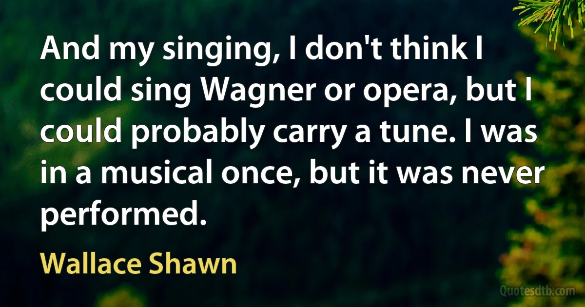 And my singing, I don't think I could sing Wagner or opera, but I could probably carry a tune. I was in a musical once, but it was never performed. (Wallace Shawn)