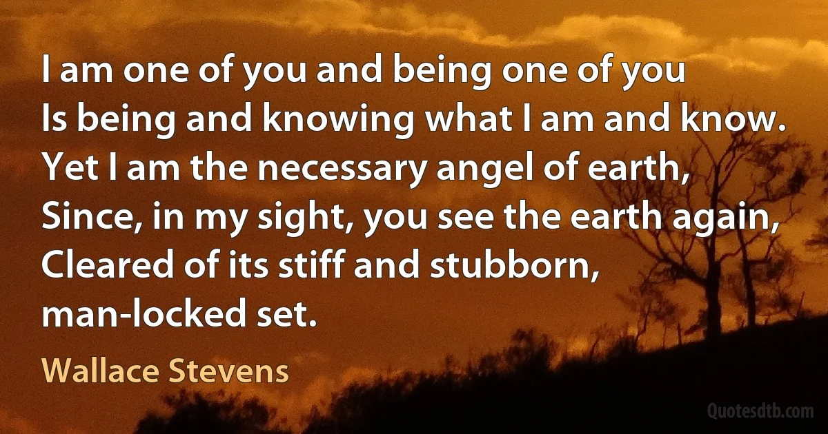 I am one of you and being one of you
Is being and knowing what I am and know.
Yet I am the necessary angel of earth,
Since, in my sight, you see the earth again,
Cleared of its stiff and stubborn, man-locked set. (Wallace Stevens)