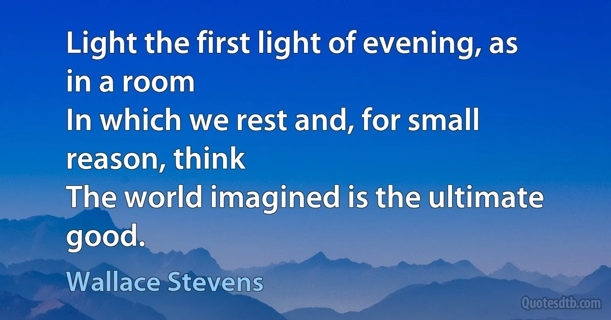 Light the first light of evening, as in a room
In which we rest and, for small reason, think
The world imagined is the ultimate good. (Wallace Stevens)