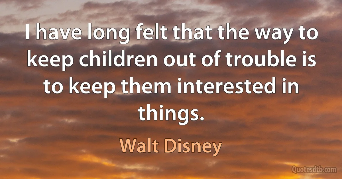 I have long felt that the way to keep children out of trouble is to keep them interested in things. (Walt Disney)