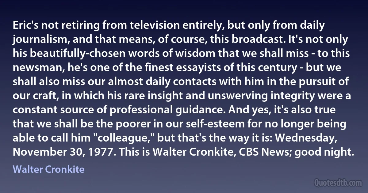 Eric's not retiring from television entirely, but only from daily journalism, and that means, of course, this broadcast. It's not only his beautifully-chosen words of wisdom that we shall miss - to this newsman, he's one of the finest essayists of this century - but we shall also miss our almost daily contacts with him in the pursuit of our craft, in which his rare insight and unswerving integrity were a constant source of professional guidance. And yes, it's also true that we shall be the poorer in our self-esteem for no longer being able to call him "colleague," but that's the way it is: Wednesday, November 30, 1977. This is Walter Cronkite, CBS News; good night. (Walter Cronkite)