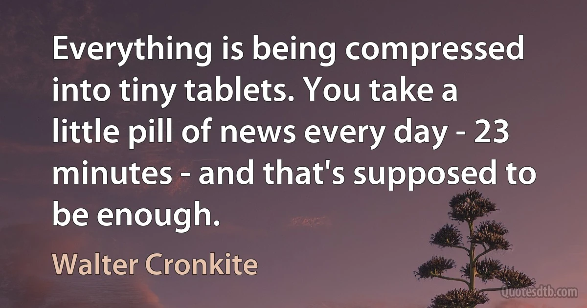 Everything is being compressed into tiny tablets. You take a little pill of news every day - 23 minutes - and that's supposed to be enough. (Walter Cronkite)