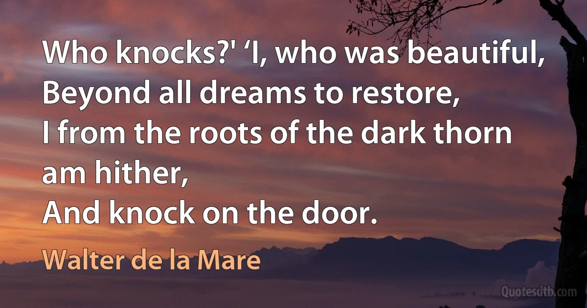 Who knocks?' ‘I, who was beautiful,
Beyond all dreams to restore,
I from the roots of the dark thorn am hither,
And knock on the door. (Walter de la Mare)