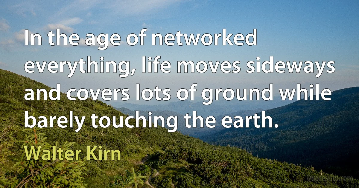 In the age of networked everything, life moves sideways and covers lots of ground while barely touching the earth. (Walter Kirn)