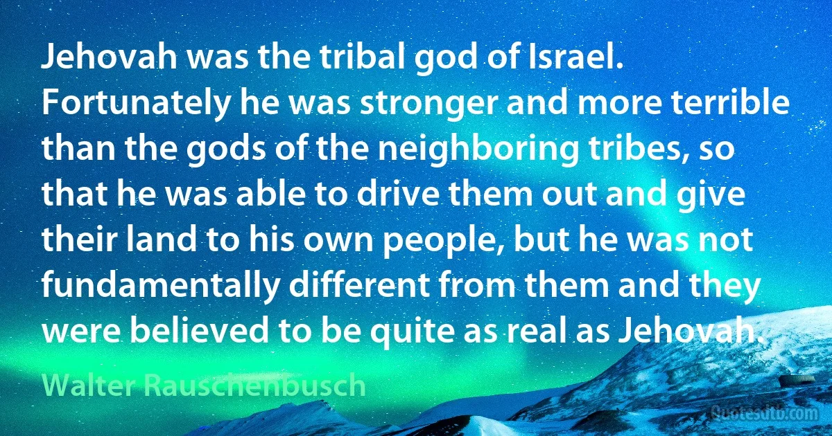 Jehovah was the tribal god of Israel. Fortunately he was stronger and more terrible than the gods of the neighboring tribes, so that he was able to drive them out and give their land to his own people, but he was not fundamentally different from them and they were believed to be quite as real as Jehovah. (Walter Rauschenbusch)