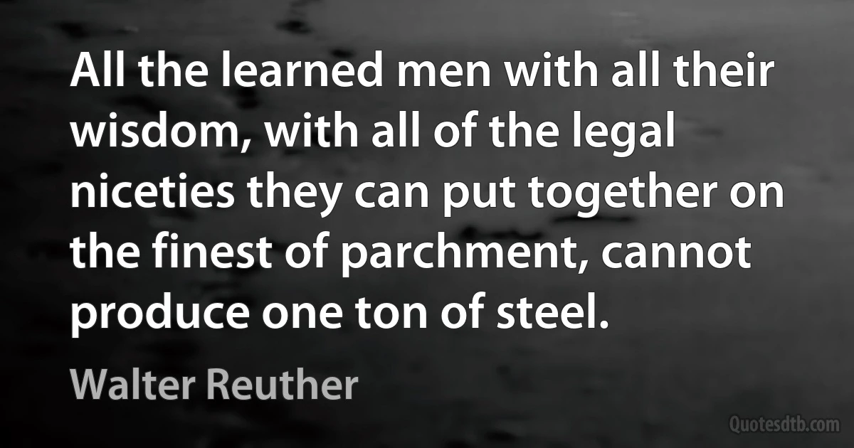 All the learned men with all their wisdom, with all of the legal niceties they can put together on the finest of parchment, cannot produce one ton of steel. (Walter Reuther)