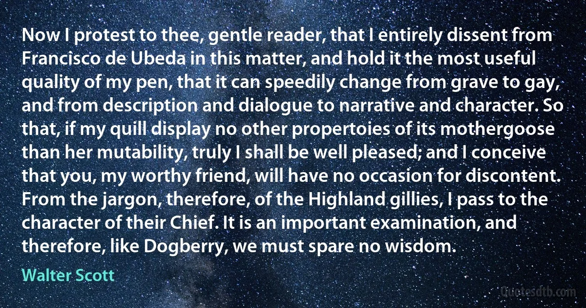 Now I protest to thee, gentle reader, that I entirely dissent from Francisco de Ubeda in this matter, and hold it the most useful quality of my pen, that it can speedily change from grave to gay, and from description and dialogue to narrative and character. So that, if my quill display no other propertoies of its mothergoose than her mutability, truly I shall be well pleased; and I conceive that you, my worthy friend, will have no occasion for discontent. From the jargon, therefore, of the Highland gillies, I pass to the character of their Chief. It is an important examination, and therefore, like Dogberry, we must spare no wisdom. (Walter Scott)