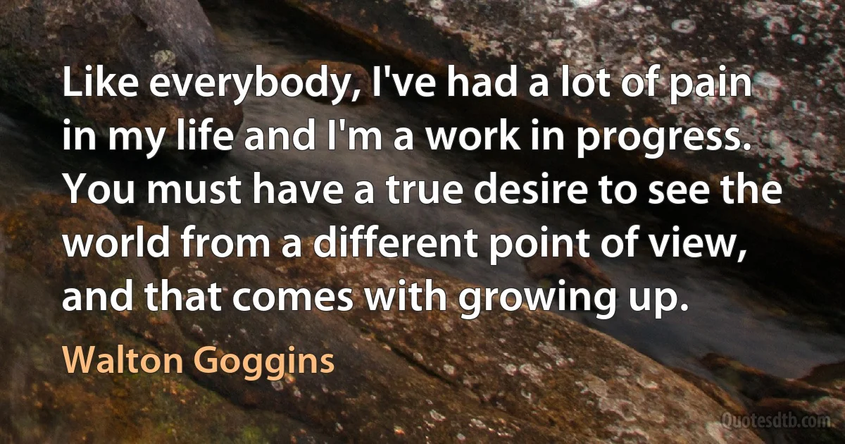 Like everybody, I've had a lot of pain in my life and I'm a work in progress. You must have a true desire to see the world from a different point of view, and that comes with growing up. (Walton Goggins)