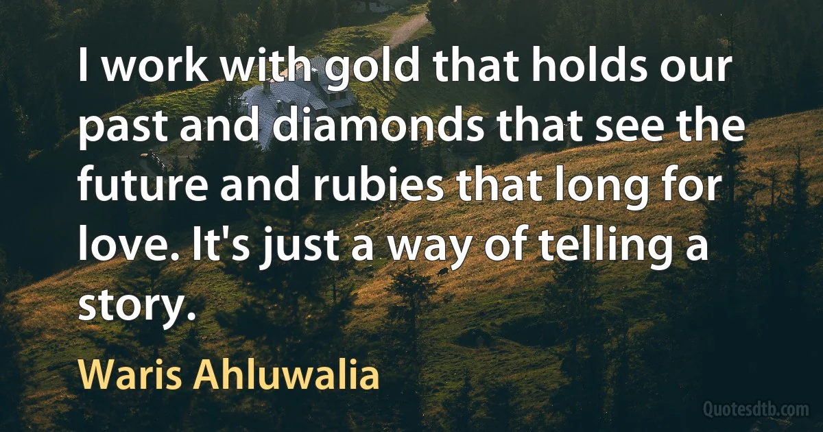 I work with gold that holds our past and diamonds that see the future and rubies that long for love. It's just a way of telling a story. (Waris Ahluwalia)