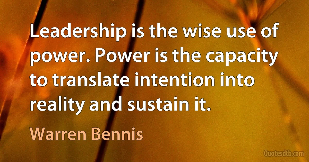 Leadership is the wise use of power. Power is the capacity to translate intention into reality and sustain it. (Warren Bennis)