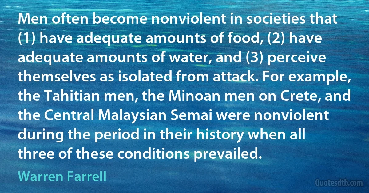 Men often become nonviolent in societies that (1) have adequate amounts of food, (2) have adequate amounts of water, and (3) perceive themselves as isolated from attack. For example, the Tahitian men, the Minoan men on Crete, and the Central Malaysian Semai were nonviolent during the period in their history when all three of these conditions prevailed. (Warren Farrell)