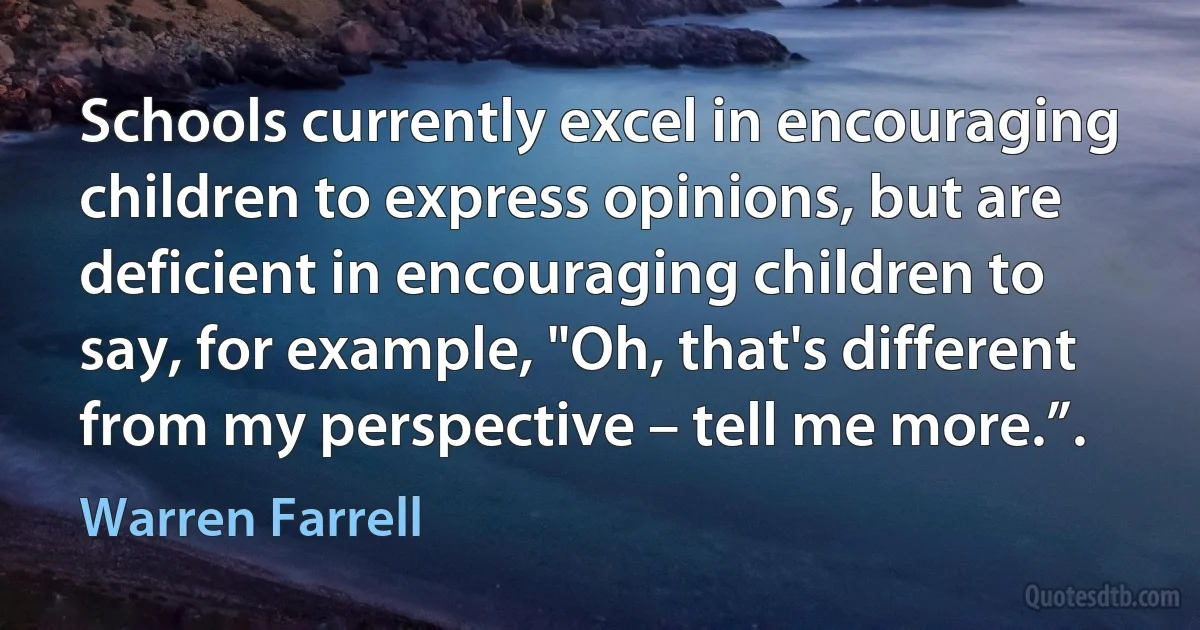 Schools currently excel in encouraging children to express opinions, but are deficient in encouraging children to say, for example, "Oh, that's different from my perspective – tell me more.”. (Warren Farrell)