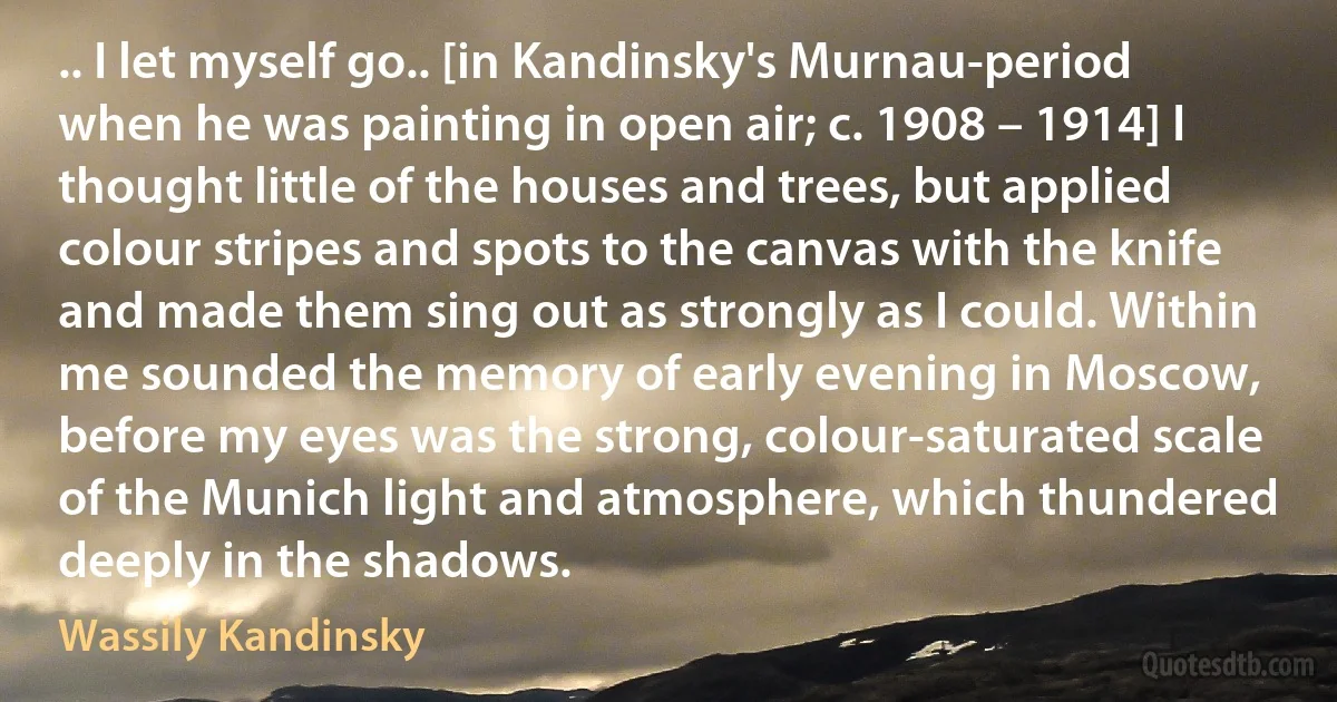 .. I let myself go.. [in Kandinsky's Murnau-period when he was painting in open air; c. 1908 – 1914] I thought little of the houses and trees, but applied colour stripes and spots to the canvas with the knife and made them sing out as strongly as I could. Within me sounded the memory of early evening in Moscow, before my eyes was the strong, colour-saturated scale of the Munich light and atmosphere, which thundered deeply in the shadows. (Wassily Kandinsky)