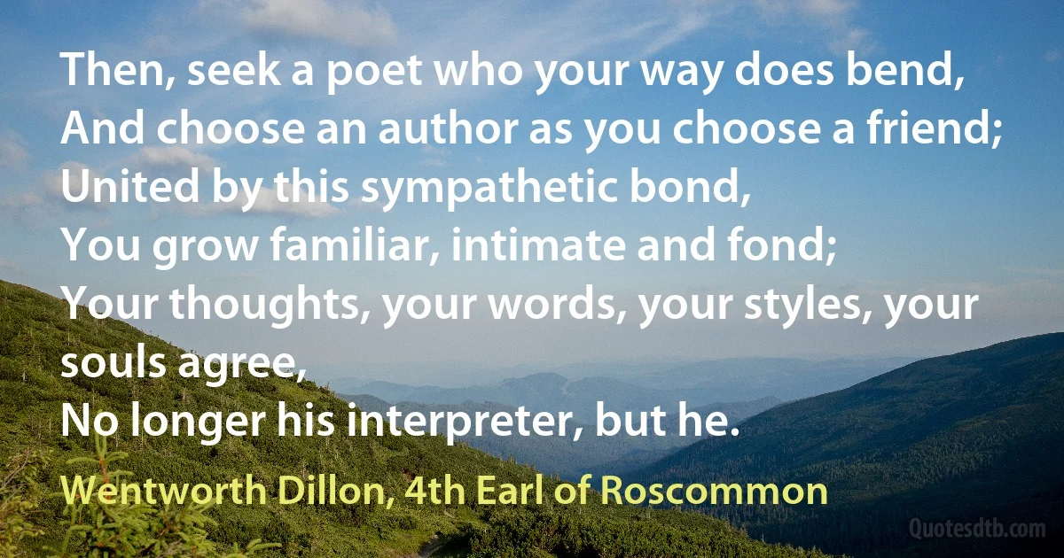 Then, seek a poet who your way does bend,
And choose an author as you choose a friend;
United by this sympathetic bond,
You grow familiar, intimate and fond;
Your thoughts, your words, your styles, your souls agree,
No longer his interpreter, but he. (Wentworth Dillon, 4th Earl of Roscommon)