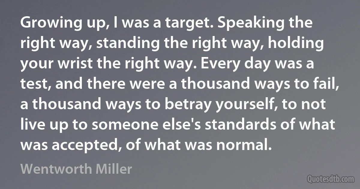 Growing up, I was a target. Speaking the right way, standing the right way, holding your wrist the right way. Every day was a test, and there were a thousand ways to fail, a thousand ways to betray yourself, to not live up to someone else's standards of what was accepted, of what was normal. (Wentworth Miller)