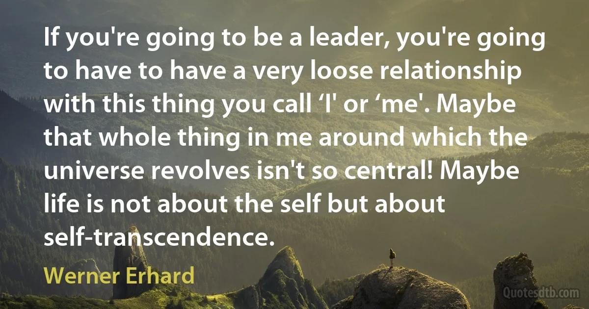 If you're going to be a leader, you're going to have to have a very loose relationship with this thing you call ‘I' or ‘me'. Maybe that whole thing in me around which the universe revolves isn't so central! Maybe life is not about the self but about self-transcendence. (Werner Erhard)