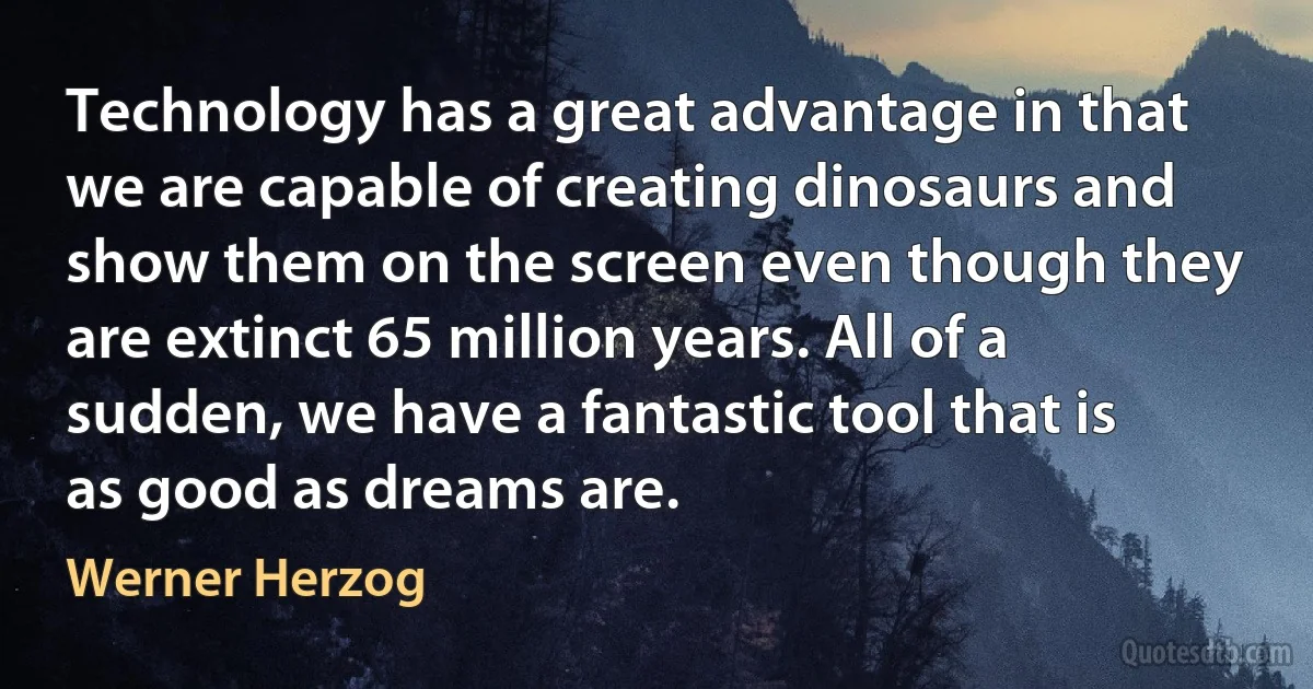 Technology has a great advantage in that we are capable of creating dinosaurs and show them on the screen even though they are extinct 65 million years. All of a sudden, we have a fantastic tool that is as good as dreams are. (Werner Herzog)