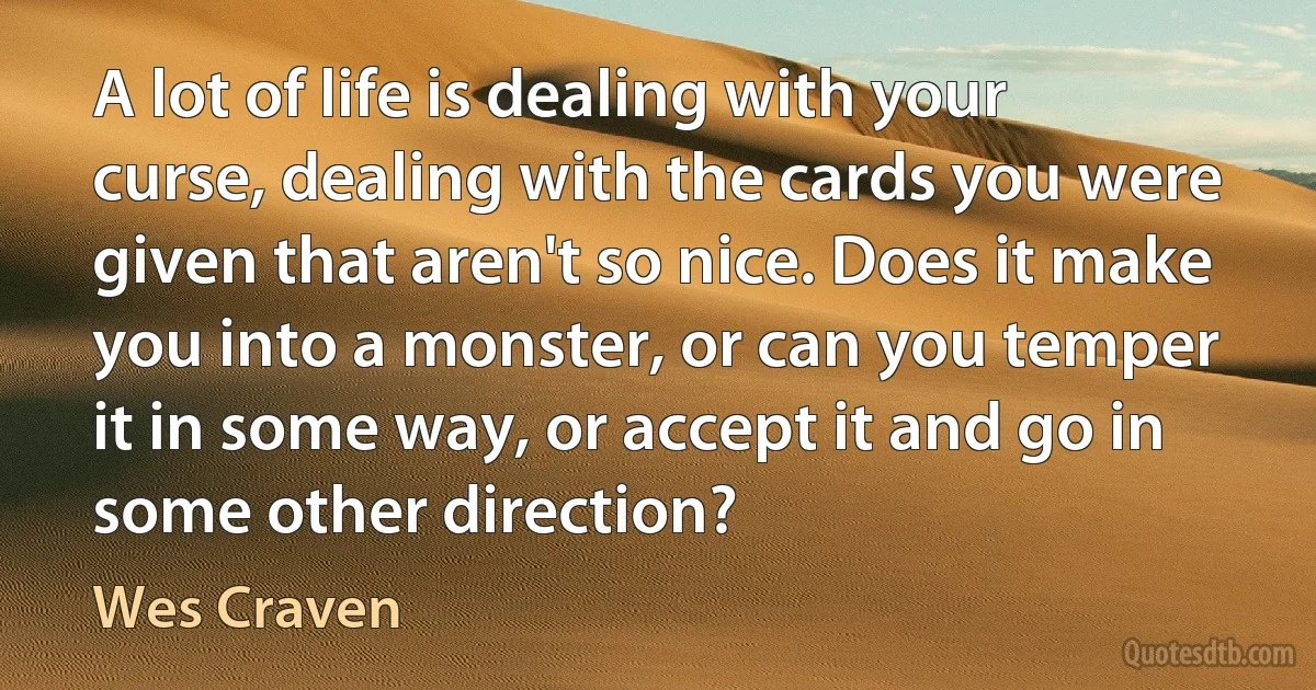 A lot of life is dealing with your curse, dealing with the cards you were given that aren't so nice. Does it make you into a monster, or can you temper it in some way, or accept it and go in some other direction? (Wes Craven)