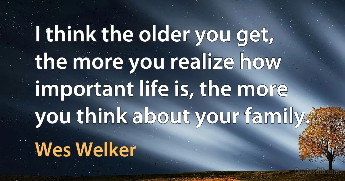 I think the older you get, the more you realize how important life is, the more you think about your family. (Wes Welker)