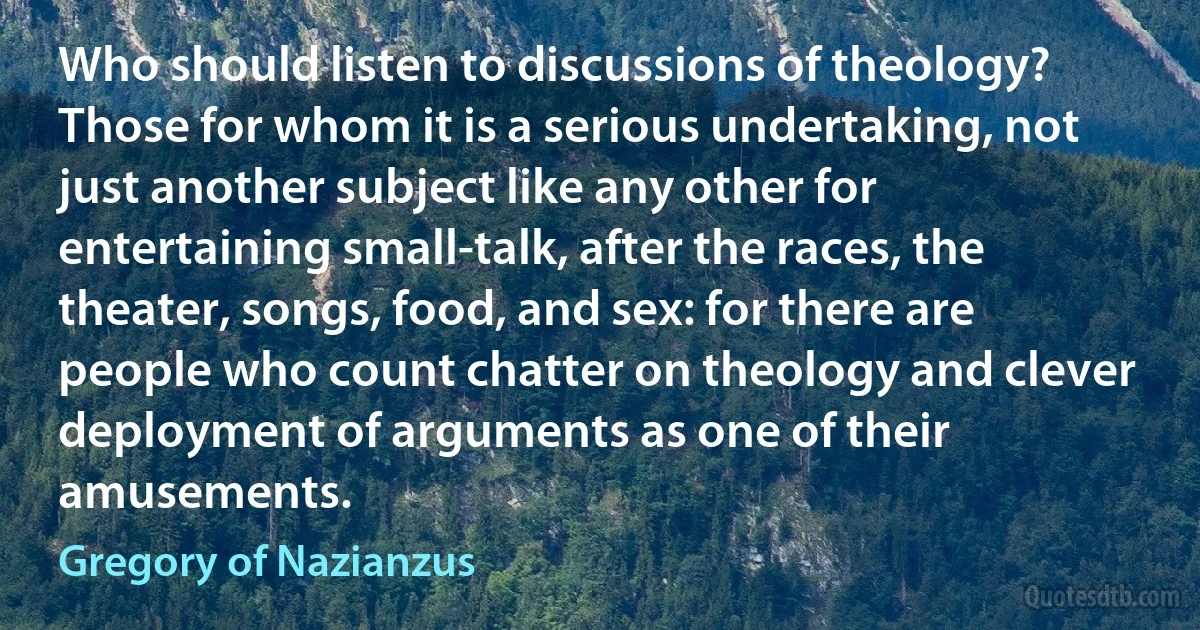 Who should listen to discussions of theology? Those for whom it is a serious undertaking, not just another subject like any other for entertaining small-talk, after the races, the theater, songs, food, and sex: for there are people who count chatter on theology and clever deployment of arguments as one of their amusements. (Gregory of Nazianzus)