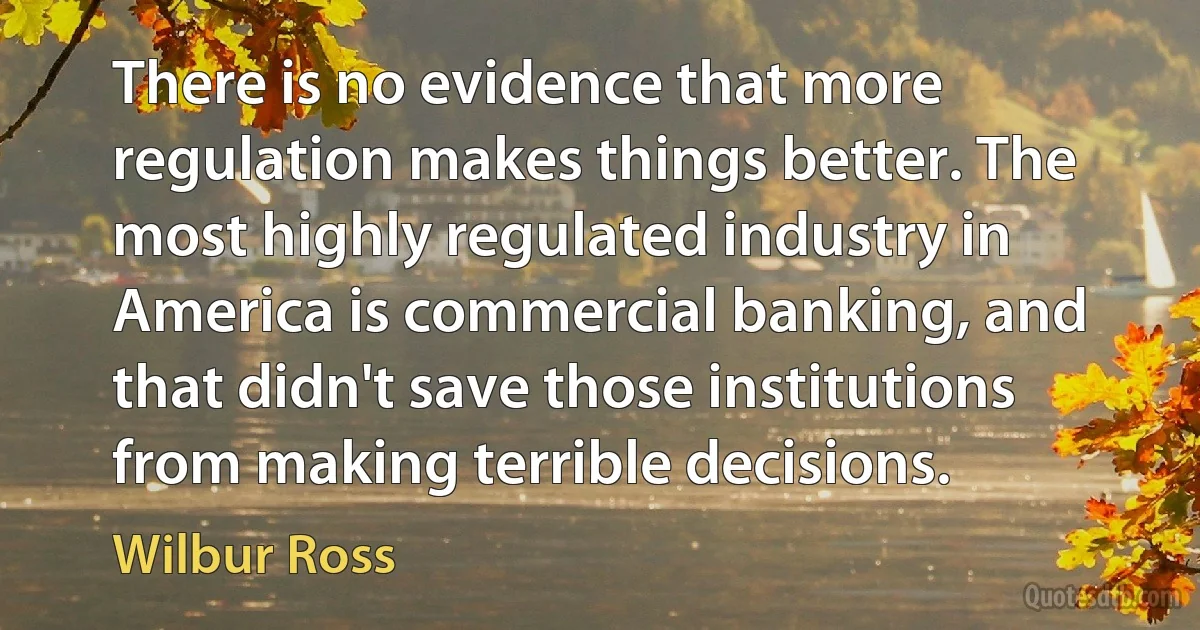 There is no evidence that more regulation makes things better. The most highly regulated industry in America is commercial banking, and that didn't save those institutions from making terrible decisions. (Wilbur Ross)