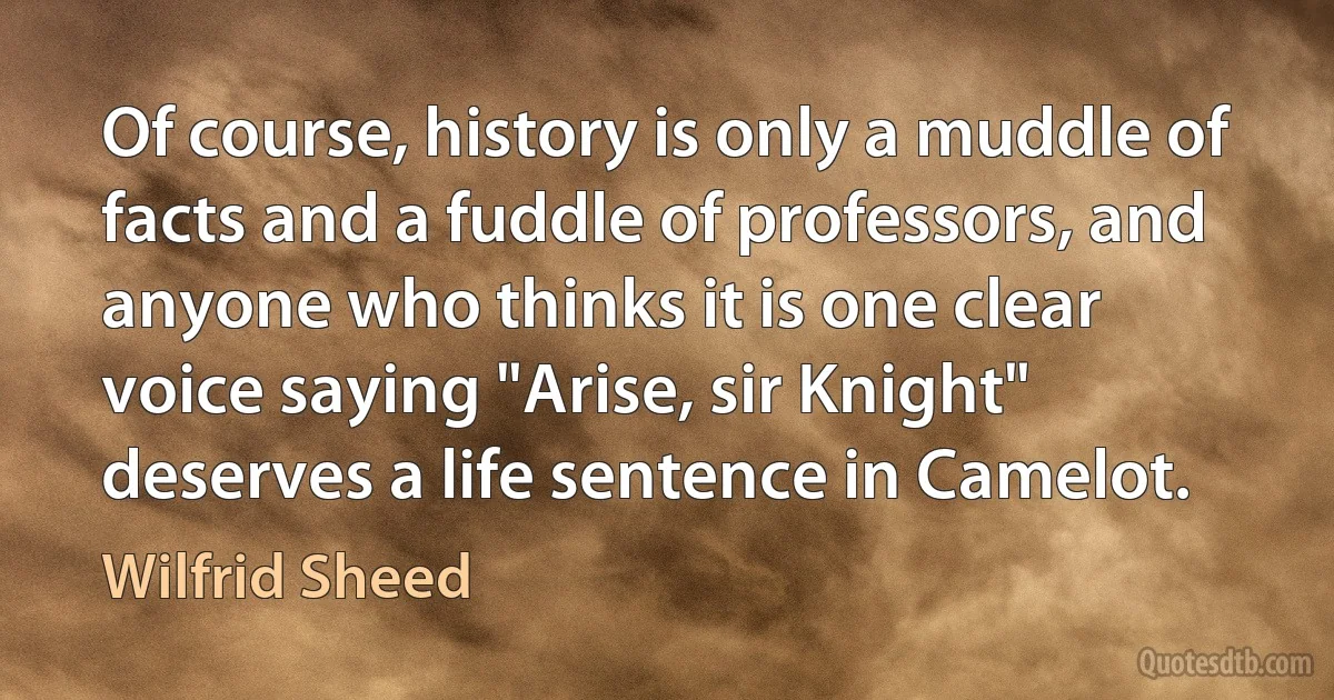 Of course, history is only a muddle of facts and a fuddle of professors, and anyone who thinks it is one clear voice saying "Arise, sir Knight" deserves a life sentence in Camelot. (Wilfrid Sheed)