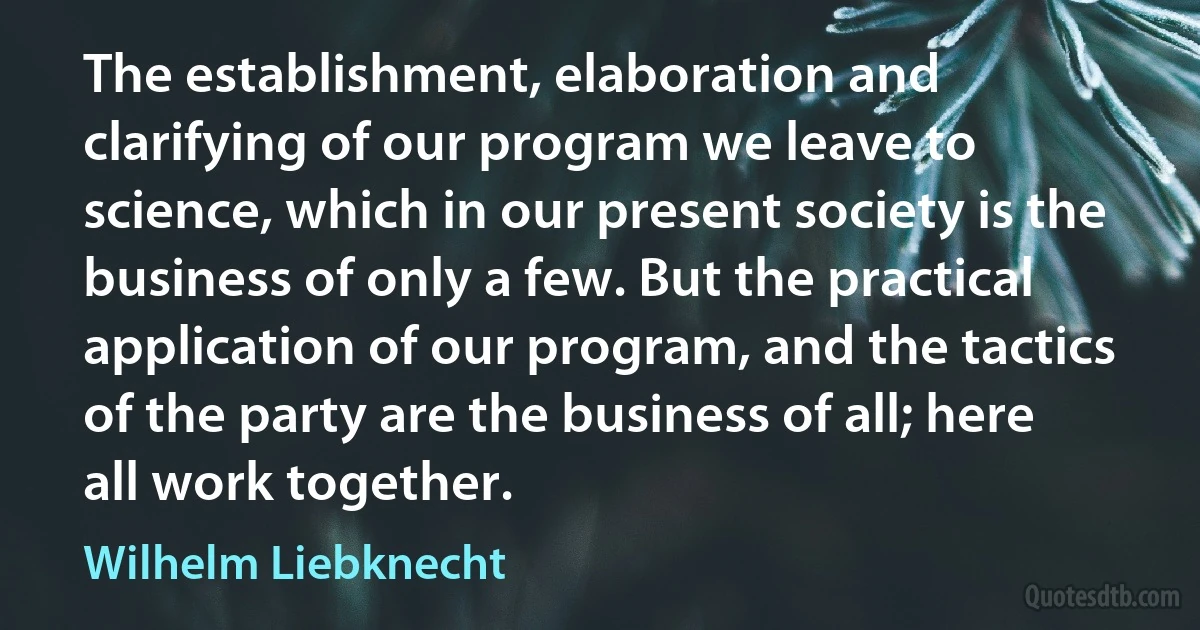 The establishment, elaboration and clarifying of our program we leave to science, which in our present society is the business of only a few. But the practical application of our program, and the tactics of the party are the business of all; here all work together. (Wilhelm Liebknecht)