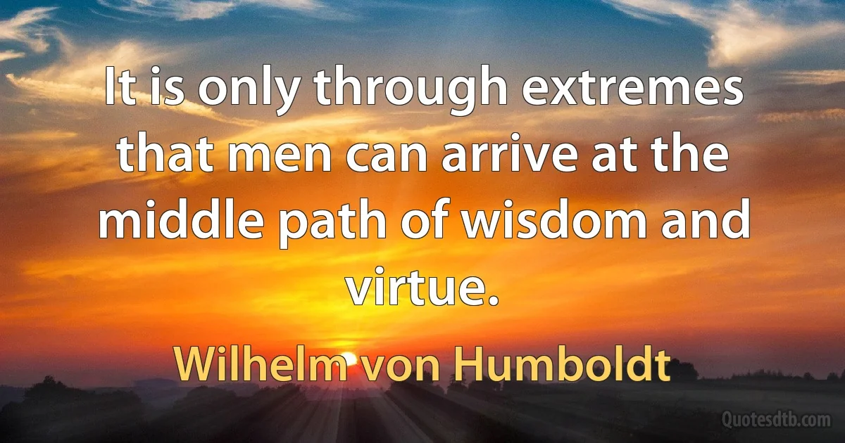 It is only through extremes that men can arrive at the middle path of wisdom and virtue. (Wilhelm von Humboldt)