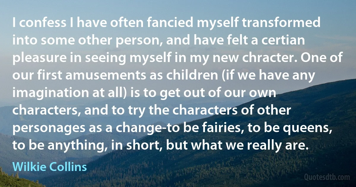 I confess I have often fancied myself transformed into some other person, and have felt a certian pleasure in seeing myself in my new chracter. One of our first amusements as children (if we have any imagination at all) is to get out of our own characters, and to try the characters of other personages as a change-to be fairies, to be queens, to be anything, in short, but what we really are. (Wilkie Collins)