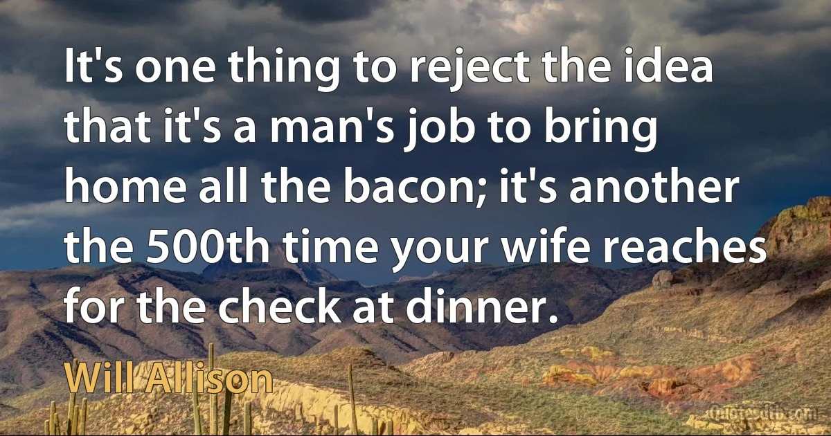 It's one thing to reject the idea that it's a man's job to bring home all the bacon; it's another the 500th time your wife reaches for the check at dinner. (Will Allison)